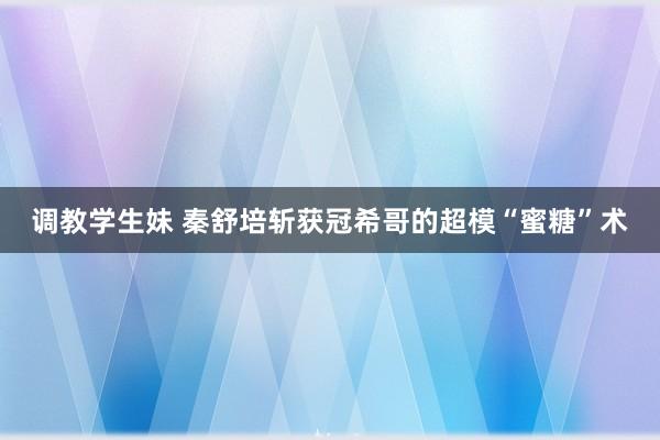 调教学生妹 秦舒培斩获冠希哥的超模“蜜糖”术