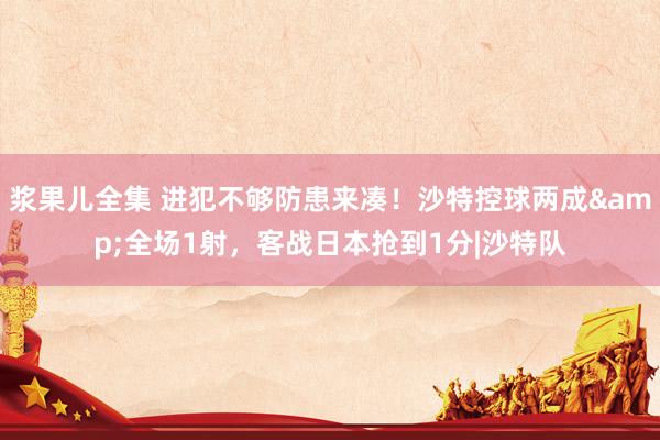 浆果儿全集 进犯不够防患来凑!沙特控球两成&全场1射,客战日本抢到1分|沙特队