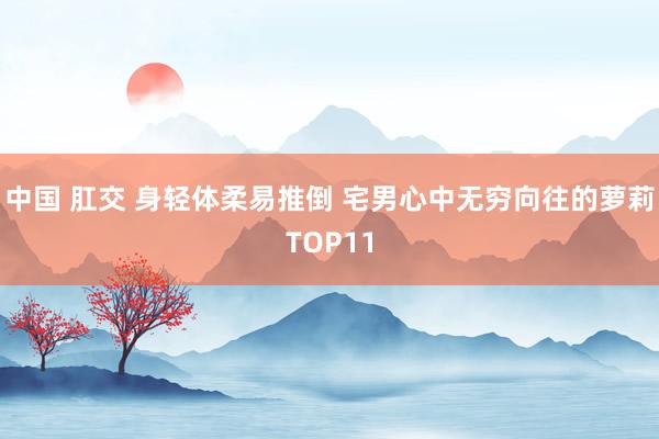 中国 肛交 身轻体柔易推倒 宅男心中无穷向往的萝莉TOP11