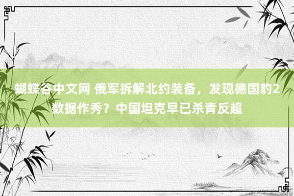 蝴蝶谷中文网 俄军拆解北约装备，发现德国豹2数据作秀？中国坦克早已杀青反超