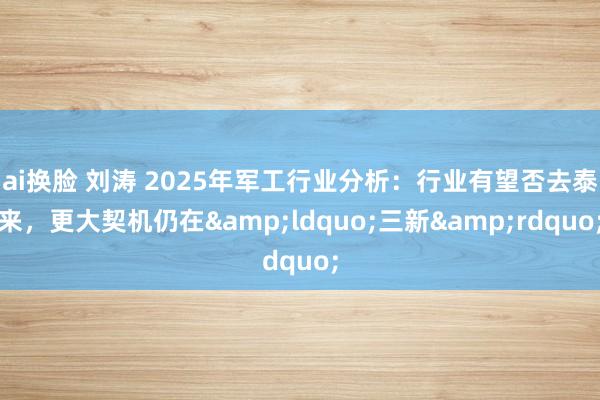 ai换脸 刘涛 2025年军工行业分析：行业有望否去泰来，更大契机仍在&ldquo;三新&rdquo;