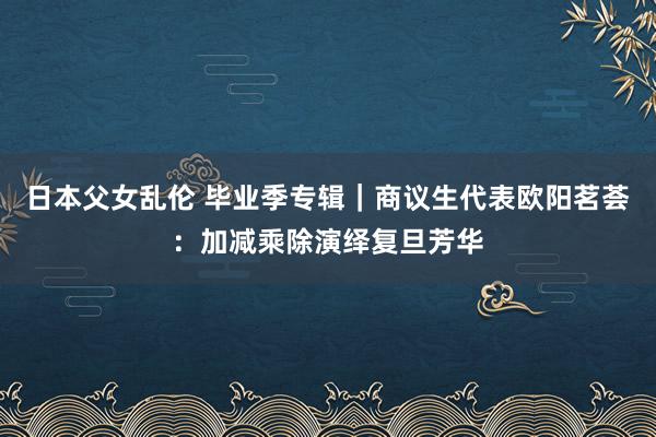 日本父女乱伦 毕业季专辑｜商议生代表欧阳茗荟：加减乘除演绎复旦芳华