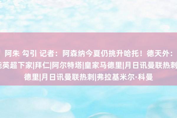 阿朱 勾引 记者：阿森纳今夏仍挑升哈托！德天外：枪手是科曼最可能英超下家|拜仁|阿尔特塔|皇家马德里|月日讯曼联热刺|弗拉基米尔·科曼