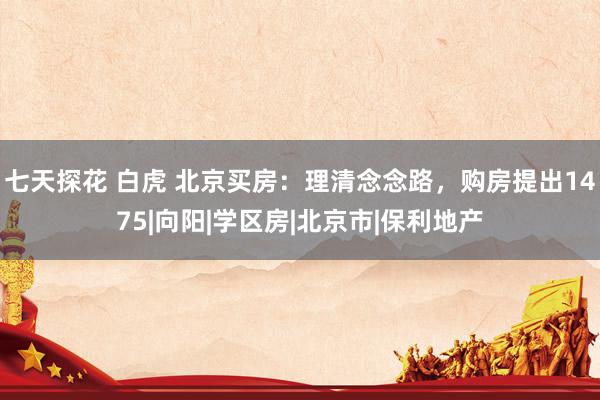 七天探花 白虎 北京买房：理清念念路，购房提出1475|向阳|学区房|北京市|保利地产