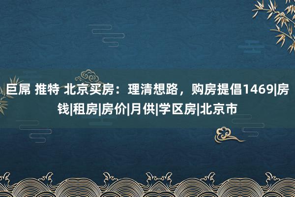 巨屌 推特 北京买房：理清想路，购房提倡1469|房钱|租房|房价|月供|学区房|北京市