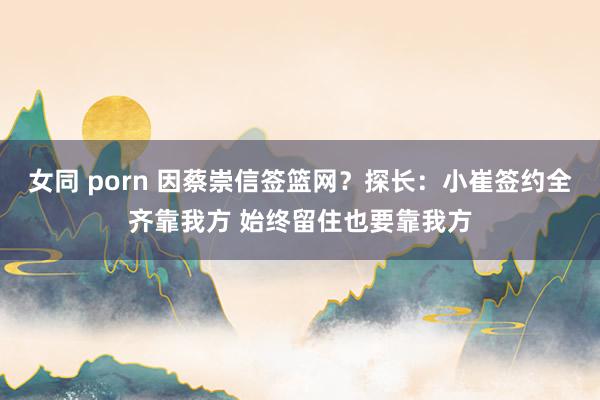 女同 porn 因蔡崇信签篮网？探长：小崔签约全齐靠我方 始终留住也要靠我方