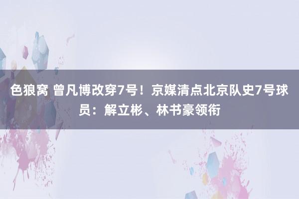 色狼窝 曾凡博改穿7号！京媒清点北京队史7号球员：解立彬、林书豪领衔