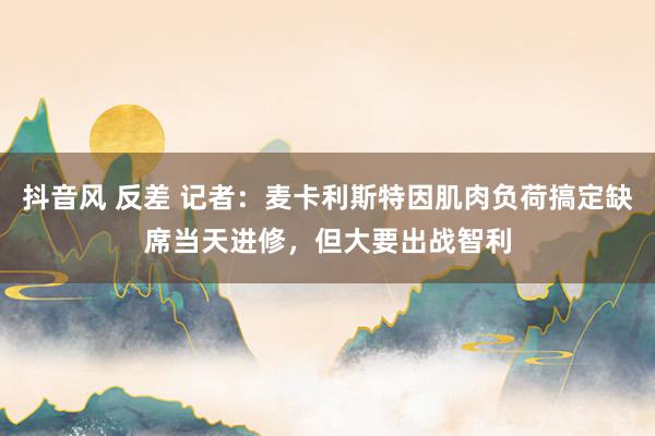 抖音风 反差 记者：麦卡利斯特因肌肉负荷搞定缺席当天进修，但大要出战智利