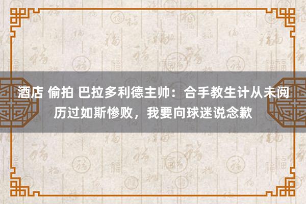 酒店 偷拍 巴拉多利德主帅：合手教生计从未阅历过如斯惨败，我要向球迷说念歉