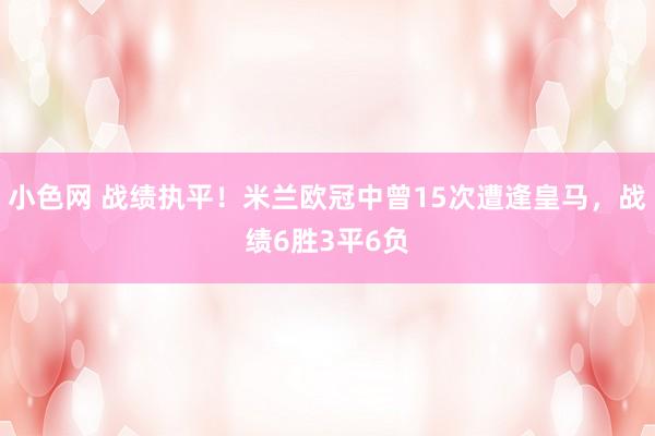 小色网 战绩执平！米兰欧冠中曾15次遭逢皇马，战绩6胜3平6负