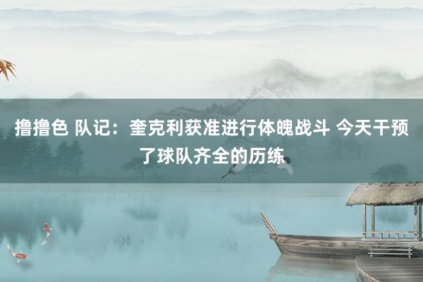 撸撸色 队记：奎克利获准进行体魄战斗 今天干预了球队齐全的历练