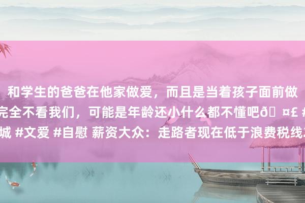 和学生的爸爸在他家做爱，而且是当着孩子面前做爱，太刺激了，孩子完全不看我们，可能是年龄还小什么都不懂吧🤣 #同城 #文爱 #自慰 薪资大众：走路者现在低于浪费税线250万 且空白一个声威限额