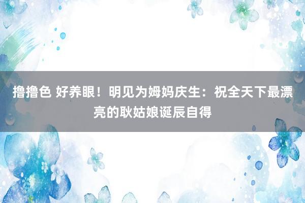 撸撸色 好养眼！明见为姆妈庆生：祝全天下最漂亮的耿姑娘诞辰自得