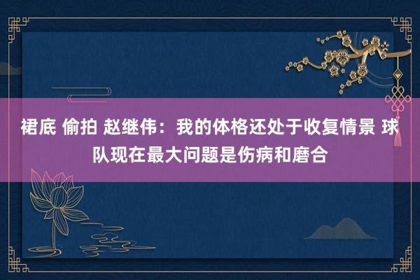 裙底 偷拍 赵继伟：我的体格还处于收复情景 球队现在最大问题是伤病和磨合