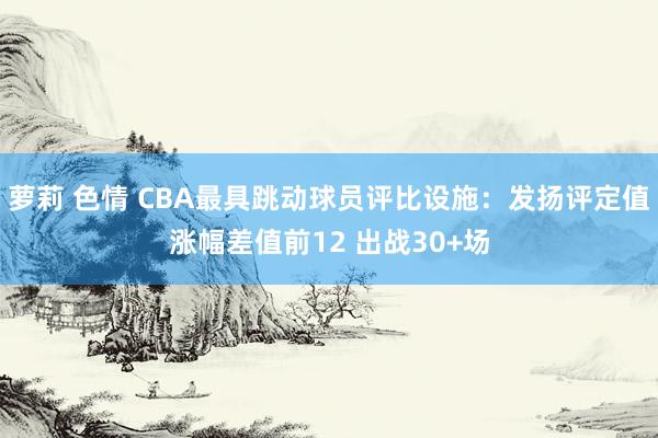 萝莉 色情 CBA最具跳动球员评比设施：发扬评定值涨幅差值前12 出战30+场