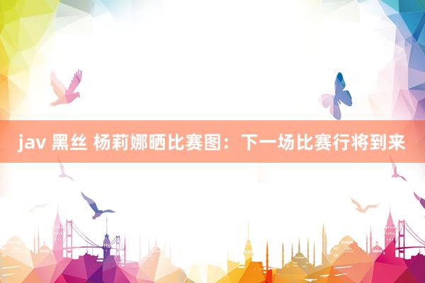 jav 黑丝 杨莉娜晒比赛图：下一场比赛行将到来