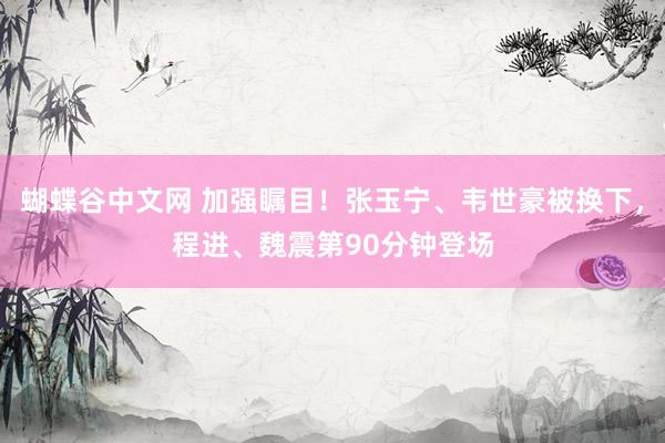 蝴蝶谷中文网 加强瞩目！张玉宁、韦世豪被换下，程进、魏震第90分钟登场