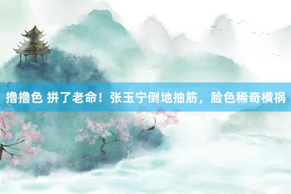 撸撸色 拼了老命！张玉宁倒地抽筋，脸色稀奇横祸