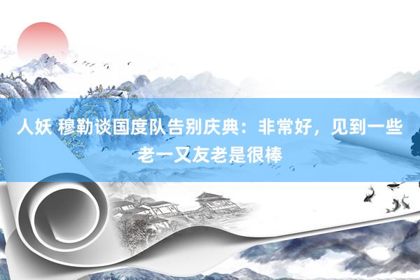 人妖 穆勒谈国度队告别庆典：非常好，见到一些老一又友老是很棒