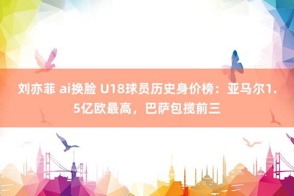 刘亦菲 ai换脸 U18球员历史身价榜：亚马尔1.5亿欧最高，巴萨包揽前三