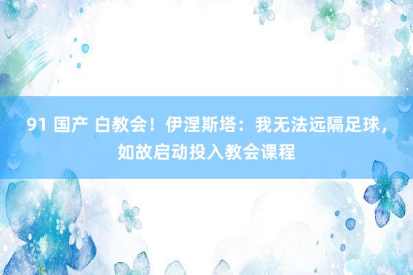 91 国产 白教会！伊涅斯塔：我无法远隔足球，如故启动投入教会课程