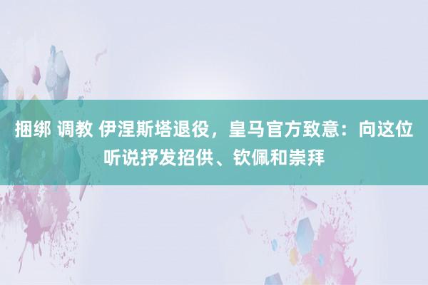 捆绑 调教 伊涅斯塔退役，皇马官方致意：向这位听说抒发招供、钦佩和崇拜