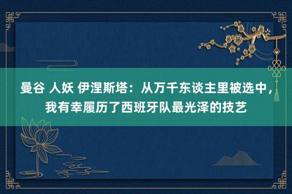 曼谷 人妖 伊涅斯塔：从万千东谈主里被选中，我有幸履历了西班牙队最光泽的技艺