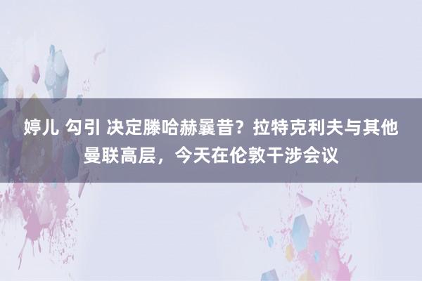 婷儿 勾引 决定滕哈赫曩昔？拉特克利夫与其他曼联高层，今天在伦敦干涉会议