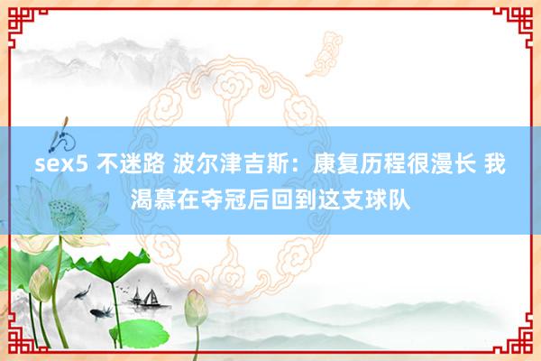 sex5 不迷路 波尔津吉斯：康复历程很漫长 我渴慕在夺冠后回到这支球队