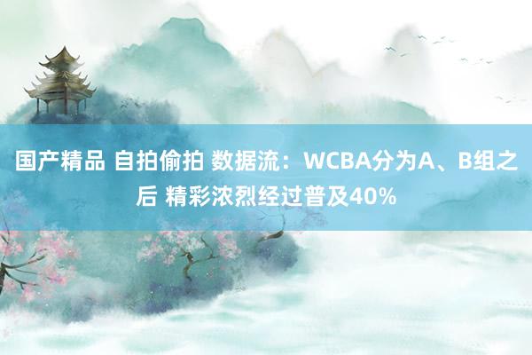 国产精品 自拍偷拍 数据流：WCBA分为A、B组之后 精彩浓烈经过普及40%