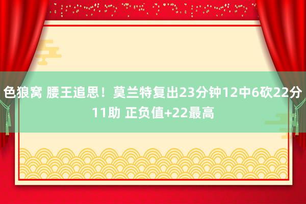 色狼窝 腰王追思！莫兰特复出23分钟12中6砍22分11助 正负值+22最高