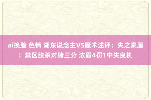 ai换脸 色情 湖东说念主VS魔术述评：失之豪厘！禁区绞杀对赌三分 浓眉4罚1中失良机