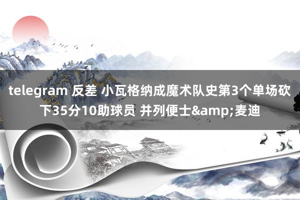 telegram 反差 小瓦格纳成魔术队史第3个单场砍下35分10助球员 并列便士&麦迪