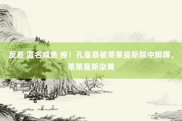 反差 匿名咸鱼 疼！孔塞桑被蒂莱曼斯踩中脚踝，蒂莱曼斯染黄