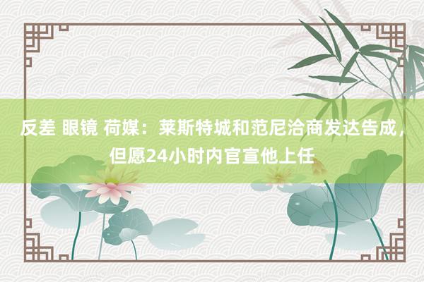 反差 眼镜 荷媒：莱斯特城和范尼洽商发达告成，但愿24小时内官宣他上任