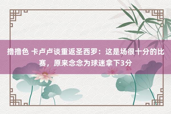 撸撸色 卡卢卢谈重返圣西罗：这是场很十分的比赛，原来念念为球迷拿下3分