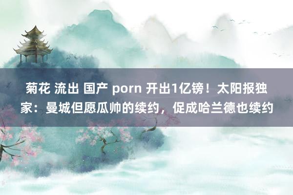 菊花 流出 国产 porn 开出1亿镑！太阳报独家：曼城但愿瓜帅的续约，促成哈兰德也续约