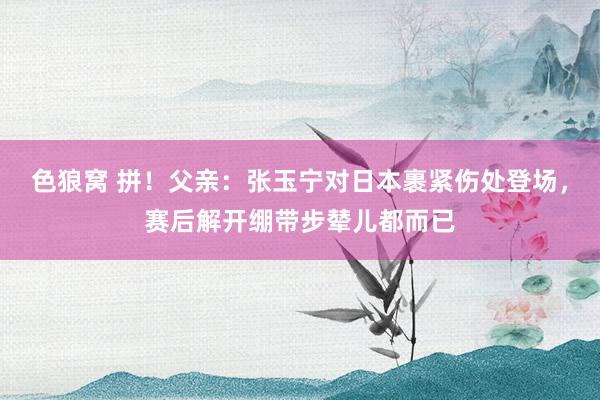 色狼窝 拼！父亲：张玉宁对日本裹紧伤处登场，赛后解开绷带步辇儿都而已