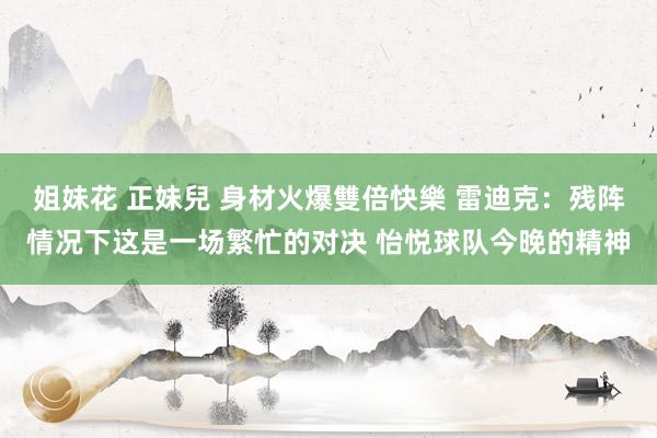 姐妹花 正妹兒 身材火爆雙倍快樂 雷迪克：残阵情况下这是一场繁忙的对决 怡悦球队今晚的精神