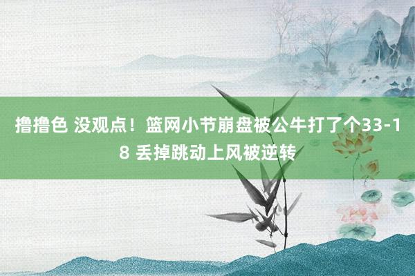 撸撸色 没观点！篮网小节崩盘被公牛打了个33-18 丢掉跳动上风被逆转