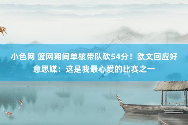 小色网 篮网期间单核带队砍54分！欧文回应好意思媒：这是我最心爱的比赛之一