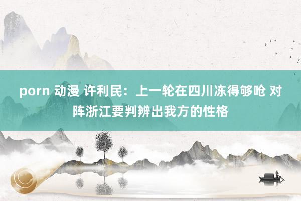 porn 动漫 许利民：上一轮在四川冻得够呛 对阵浙江要判辨出我方的性格