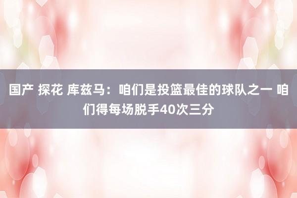 国产 探花 库兹马：咱们是投篮最佳的球队之一 咱们得每场脱手40次三分