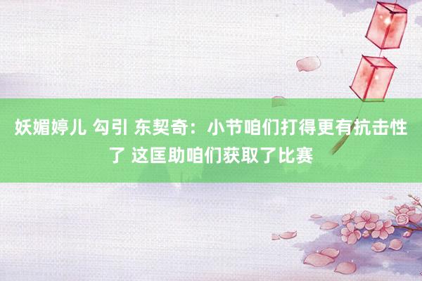 妖媚婷儿 勾引 东契奇：小节咱们打得更有抗击性了 这匡助咱们获取了比赛