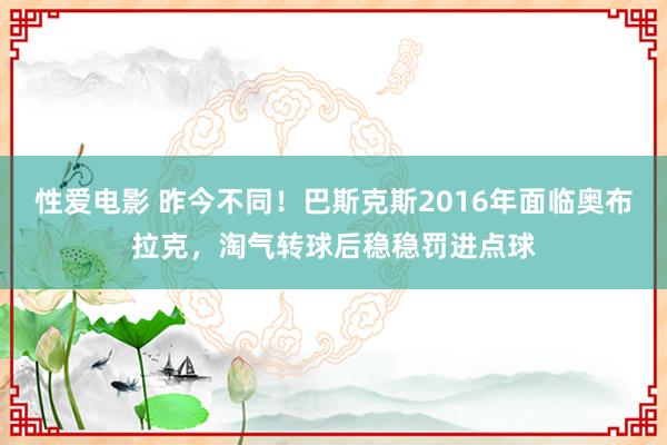 性爱电影 昨今不同！巴斯克斯2016年面临奥布拉克，淘气转球后稳稳罚进点球