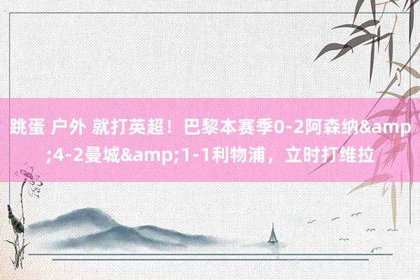 跳蛋 户外 就打英超！巴黎本赛季0-2阿森纳&4-2曼城&1-1利物浦，立时打维拉