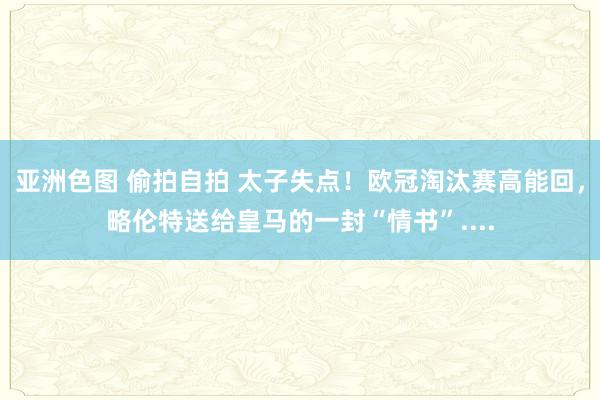 亚洲色图 偷拍自拍 太子失点！欧冠淘汰赛高能回，略伦特送给皇马的一封“情书”....