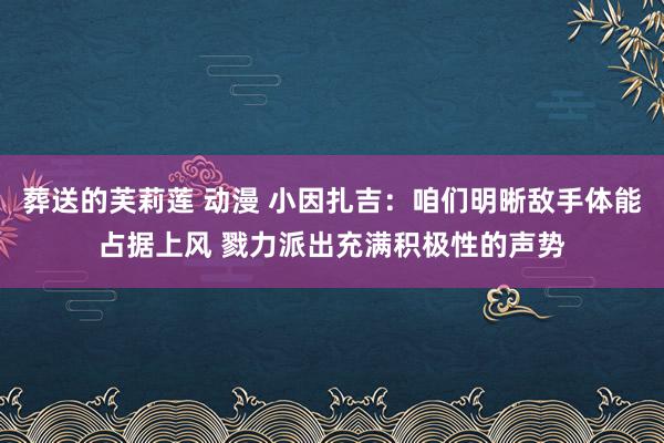 葬送的芙莉莲 动漫 小因扎吉：咱们明晰敌手体能占据上风 戮力派出充满积极性的声势
