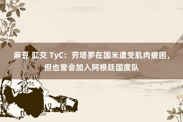 麻豆 肛交 TyC：劳塔罗在国米遭受肌肉疲困，但也曾会加入阿根廷国度队