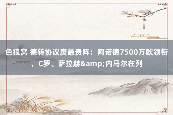 色狼窝 德转协议庚最贵阵：阿诺德7500万欧领衔，C罗、萨拉赫&内马尔在列